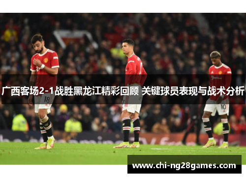 广西客场2-1战胜黑龙江精彩回顾 关键球员表现与战术分析