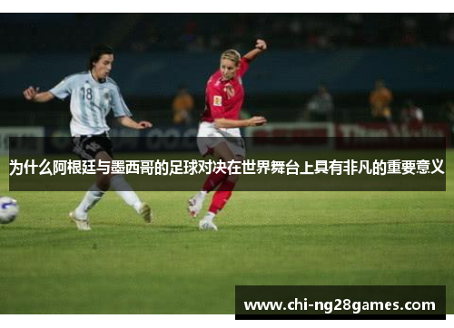 为什么阿根廷与墨西哥的足球对决在世界舞台上具有非凡的重要意义