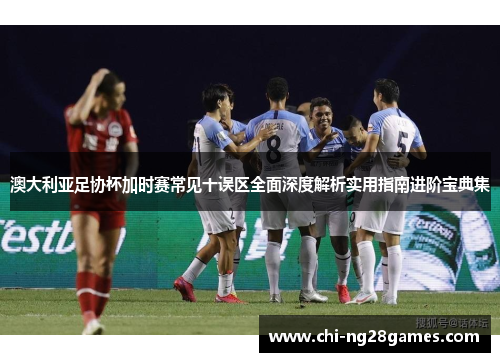 澳大利亚足协杯加时赛常见十误区全面深度解析实用指南进阶宝典集