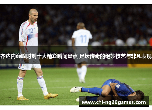 齐达内巅峰时刻十大精彩瞬间盘点 足坛传奇的绝妙技艺与非凡表现