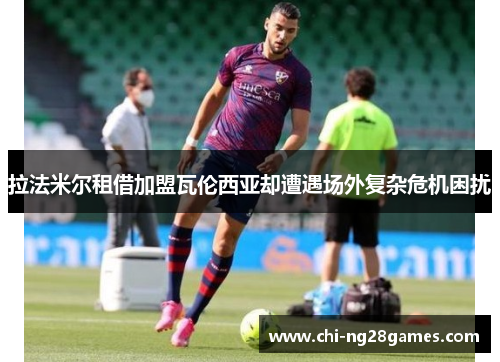 拉法米尔租借加盟瓦伦西亚却遭遇场外复杂危机困扰 拉法米尔租借加盟瓦伦西亚却遭遇场外复杂危机困扰