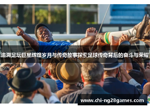 追溯足坛巨星辉煌岁月与传奇故事探索足球传奇背后的奋斗与荣耀